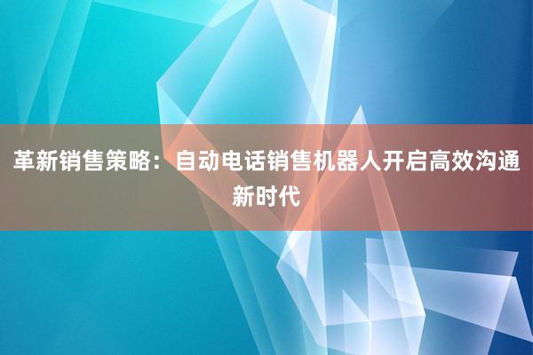 革新销售策略：自动电话销售机器人开启高效沟通新时代